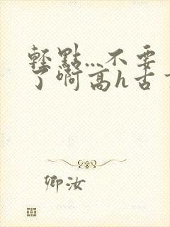 轻点...不要了啊高h古言