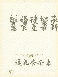 离婚后继承了亿万家产最新章节目录