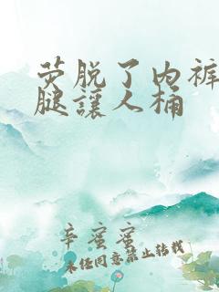 荧脱了内裤打开腿让人桶