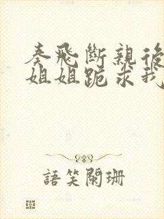 奏飞断亲后四个姐姐跪求我回家