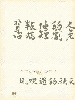 背叛他的人求他治病短剧免费完整版