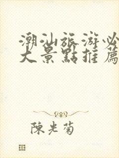 潮汕旅游必去十大景点推荐一下