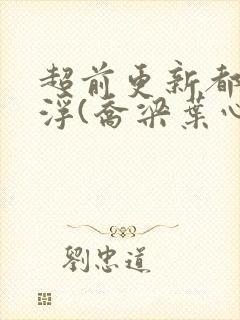 超前更新都市沉浮(乔梁叶心仪)又名:做局