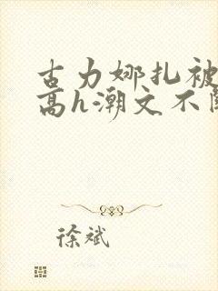 古力娜扎被肉干高h潮文不断