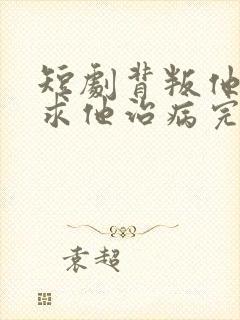 短剧背叛他的人求他治病完整版