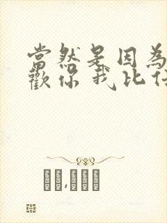 当然是因为我喜欢你 我比任何人都喜欢你