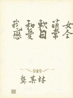 我和软萌女友的恋爱日常全文txt下载