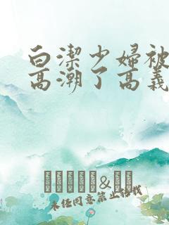 白洁少妇被弄到高潮了高义