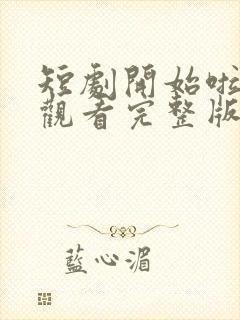 短剧开始啦免费观看完整版高清