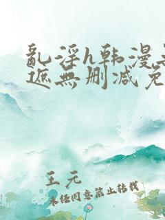 乱淫h韩漫无羞遮无删减免费