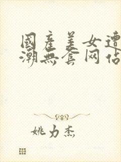 国产美女遭强高潮无套网站