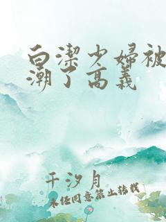 白洁少妇被弄高潮了高义