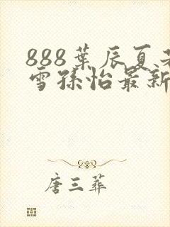 888叶辰夏若雪孙怡最新章节