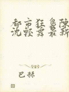 都市狂枭陈六何沈轻舞最新章节