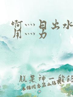 啊灬日出水了灬用灬力