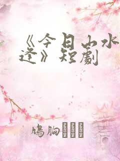 《今日山水不相逢》短剧