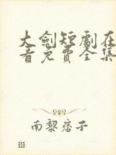 大剑短剧在线观看免费全集高清版