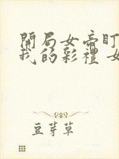 开局女帝盯上了我的彩礼 女主角