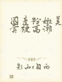 国产粉嫩美女无套被高潮