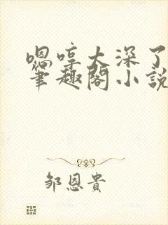 嗯哼太深了轻点笔趣阁小说