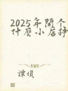 2025年开个什么小店挣钱呢