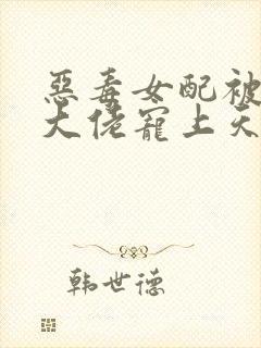 恶毒女配被绝嗣大佬宠上天