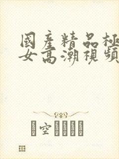 国产精品极品美女高潮视频播放