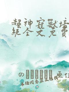 超神宠兽培育系统全文免费在哪看