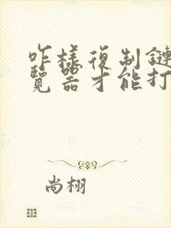 咋样复制链接浏览器才能打开