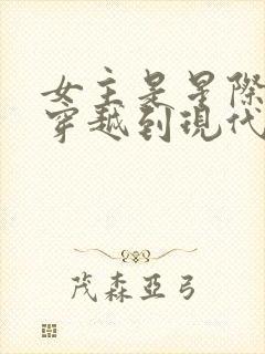 女主是星际大佬穿越到现代的小说