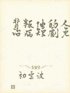 背叛他的人求他治病短剧免费看网站