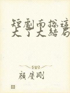 短剧南总这次玩大了大结局