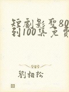 短剧影圣80集到100集免费观看
