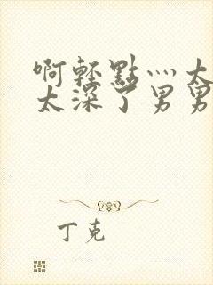 啊轻点灬太粗嗯太深了男男