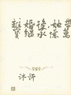 离婚后,她带三宝继承亿万家产全本下载