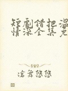 短剧错把温柔当情深全集免费看