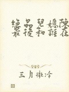 绝品儿媳陈思婷最后和谁在一起