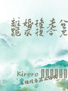 离婚后老公天天跪求复合免费阅读