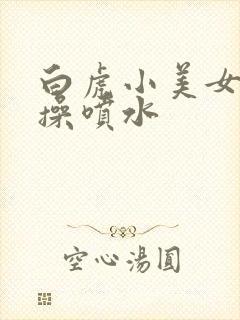 白虎小美女被爆操喷水