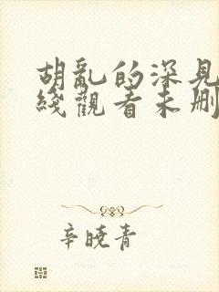 胡乱的深见君在线观看未删减