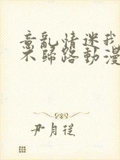 意乱情迷我们的不归路动漫未删减在线观看