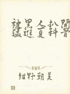 被黑人扒开双腿猛进夏科骨科