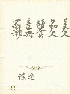 国产精品美女高潮无套久久