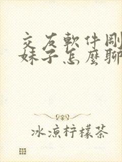 交友软件刚认识妹子怎么聊天