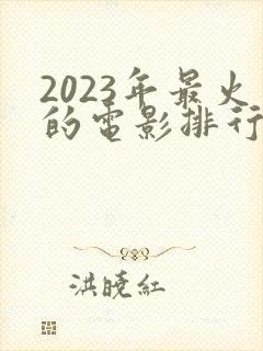 2023年最火的电影排行榜前十名