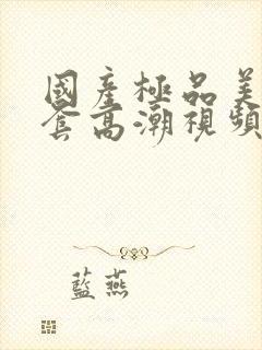 国产极品美女无套高潮视频