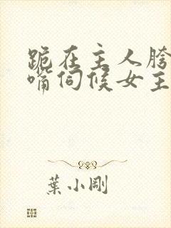 跪在主人胯下用嘴伺候女主