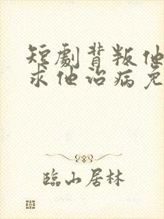 短剧背叛他的人求他治病免费观看全集