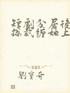 短剧分居后禁欲总裁缠她上瘾