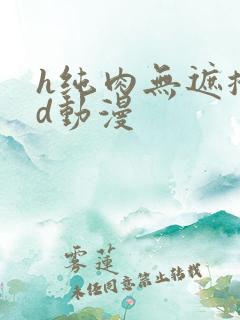 h纯肉无遮掩3d动漫